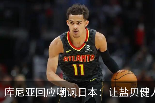 库尼亚回应嘲讽日本：让盐贝健人认清位置是好事 我们感受到冒犯